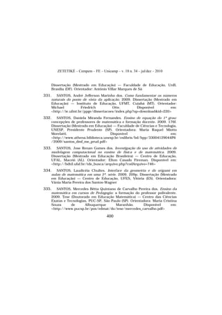 ZETETIKÉ – Cempem – FE – Unicamp – v. 18 n. 34 – jul/dez – 2010
400
Dissertação (Mestrado em Educação) — Faculdade de Educação, UnB,
Brasília (DF). Orientador: Antônio Villar Marques de Sá
331. SANTOS, André Jefferson Marinho dos. Como fundamentar os números
naturais do ponto de vista da aplicação. 2009. Dissertação (Mestrado em
Educação) — Instituto de Educação, UFMT, Cuiabá (MT). Orientador:
Michael Friedrich Otte. Disponível em:
<http://ie.ufmt.br/ppge/dissertacoes/index.php?op=download&id=220>
332. SANTOS, Daniela Miranda Fernandes. Ensino de equação do 1º grau:
concepções de professores de matemática e formação docente. 2009. 176f.
Dissertação (Mestrado em Educação) — Faculdade de Ciências e Tecnologia,
UNESP, Presidente Prudente (SP). Orientadora: Maria Raquel Miotto
Morelatti. Disponível em:
<http://www.athena.biblioteca.unesp.br/exlibris/bd/bpp/33004129044P6
/2009/santos_dmf_me_prud.pdf>
333. SANTOS, Jose Renan Gomes dos. Investigação do uso de atividades de
modelagem computacional no ensino de física e de matemática. 2009.
Dissertação (Mestrado em Educação Brasileira) — Centro de Educação,
UFAL, Maceió (AL). Orientador: Elton Casado Fireman. Disponível em:
<http://bdtd.ufal.br/tde_busca/arquivo.php?codArquivo=746>
334. SANTOS, Laudicéia Chultes. Interface da geometria e do origami em
aulas de matemática em uma 5ª. série. 2009. 209p. Dissertação (Mestrado
em Educação) — Centro de Educação, UFES, Vitória (ES). Orientadora:
Vânia Maria Pereira dos Santos-Wagner
335. SANTOS, Mercedes Bêtta Quintano de Carvalho Pereira dos. Ensino da
matemática em cursos de Pedagogia: a formação do professor polivalente.
2009. Tese (Doutorado em Educação Matemática) — Centro das Ciências
Exatas e Tecnologias, PUC-SP, São Paulo (SP). Orientadora: Maria Cristina
Souza de Albuquerque Maranhão. Disponível em:
<http://www.pucsp.br/pos/edmat/do/tese/mercedes_carvalho.pdf>
 