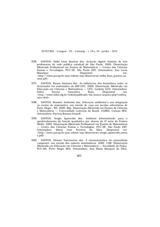 ZETETIKÉ – Cempem – FE – Unicamp – v. 18 n. 34 – jul/dez – 2010
401
336. SANTOS, Nidia Lima Queiroz dos. Inclusão digital: história de três
professoras da rede pública estadual de São Paulo. 2009. Dissertação
(Mestrado Profissional em Ensino de Matemática) — Centro das Ciências
Exatas e Tecnologias, PUC-SP, São Paulo (SP). Orientadora: Ana Lúcia
Manrique. Disponível em:
<http://www.pucsp.br/pos/edmat/mp/dissertacao/nidia_lima_queiroz_sa
ntos.pdf>
337. SANTOS, Ronan Santana dos. As influências dos formadores sobre os
licenciados em matemática do IME-UFG. 2009. Dissertação (Mestrado em
Educação em Ciências e Matemática) — UFG, Goiânia (GO). Orientadora:
Dalva Eterna Gonçalves Rosa. Disponível em:
<http://www.bdtd.ufg.br/tedesimplificado/tde_busca/arquivo.php?codArq
uivo=816>
338. SANTOS, Rossiter Ambrósio dos. Educação ambiental e sua integração
no ensino de matemática: um estudo de caso em escolas adventistas de
Porto Alegre - RS. 2009. 89p. Dissertação (Mestrado em Ensino de Ciências
e Matemática) — Universidade Luterana do Brasil, ULBRA, Canoas (RS).
Orientadora: Patrícia Rosana Linardi
339. SANTOS, Sergio Aparecido dos. Ambiente informatizado: para o
aprofundamento da função quadrática por alunos da 2ª série do Ensino
Médio. 2009. Dissertação (Mestrado Profissional em Ensino de Matemática)
— Centro das Ciências Exatas e Tecnologias, PUC-SP, São Paulo (SP).
Orientadora: Maria José Ferreira da Silva. Disponível em:
<http://www.pucsp.br/pos/edmat/mp/dissertacao/sergio_aparecido_santo
s.pdf>
340. SANTOS, Simone Nascimento dos. A etnomatemática da comunidade
campestre: um estudo dos saberes matemáticos. 2009. 138f. Dissertação
(Mestrado em Educação em Ciências e Matemática) — Faculdade de Física,
PUC-RS, Porto Alegre (RS). Orientadora: Ana Maria Marques da Silva.
 