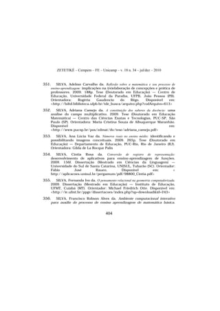 ZETETIKÉ – Cempem – FE – Unicamp – v. 18 n. 34 – jul/dez – 2010
404
351. SILVA, Adelmo Carvalho da. Reflexão sobre a matemática e seu processo de
ensino-aprendizagem: implicações na (re)elaboração de concepções e prática de
professores. 2009. 188p. Tese (Doutorado em Educação) — Centro de
Educação, Universidade Federal da Paraíba, UFPB, João Pessoa (PB).
Orientadora: Rogéria Gaudencio do Rêgo. Disponível em:
<http://bdtd.biblioteca.ufpb.br/tde_busca/arquivo.php?codArquivo=613>
352. SILVA, Adriana Camejo da. A constituição dos saberes da docência: uma
análise do campo multiplicativo. 2009. Tese (Doutorado em Educação
Matemática) — Centro das Ciências Exatas e Tecnologias, PUC-SP, São
Paulo (SP). Orientadora: Maria Cristina Souza de Albuquerque Maranhão.
Disponível em:
<http://www.pucsp.br/pos/edmat/do/tese/adriana_camejo.pdf>
353. SILVA, Ana Lúcia Vaz da. Números reais no ensino médio: identificando e
possibilitando imagens conceituais. 2009. 265p. Tese (Doutorado em
Educação) — Departamento de Educação, PUC-Rio, Rio de Janeiro (RJ).
Orientadora: Gilda de La Rocque Palis
354. SILVA, Cíntia Rosa da. Conversão de registro de representação:
desenvolvimento de aplicativos para ensino-aprendizagem de funções.
2009. 156f. Dissertação (Mestrado em Ciências da Linguagem) —
Universidade do Sul de Santa Catarina, UNISUL, Tubarão (SC). Orientador:
Fábio José Rauen. Disponível em: <
http://aplicacoes.unisul.br/pergamum/pdf/98800_Cintia.pdf>
355. SILVA, Fernanda Ivo da. O pensamento relacional na geometria computadorizada.
2009. Dissertação (Mestrado em Educação) — Instituto de Educação,
UFMT, Cuiabá (MT). Orientador: Michael Friedrich Otte. Disponível em:
<http://ie.ufmt.br/ppge/dissertacoes/index.php?op=download&id=243>
356. SILVA, Francisco Robson Alves da. Ambiente computacional interativo
para auxílio do processo de ensino aprendizagem de matemática básica.
 