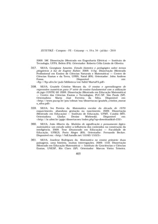 ZETETIKÉ – Cempem – FE – Unicamp – v. 18 n. 34 – jul/dez – 2010
405
2009. 58f. Dissertação (Mestrado em Engenharia Elétrica) — Instituto de
Tecnologia, UFPA, Belém (PA). Orientador: Roberto Célio Limão de Oliveira
357. SILVA, Georgiane Amorim. Estudo histórico e pedagógico sobre ternos
pitagóricos à luz de Eugène Bahier. 2009. 115p. Dissertação (Mestrado
Profissional em Ensino de Ciências Naturais e Matemática) — Centro de
Ciências Exatas e da Terra, UFRN, Natal (RN). Orientador: John Andrew
Fossa. Disponível em:
<ftp://ftp.ufrn.br/pub/biblioteca/ext/bdtd/MartaFA.pdf>
358. SILVA, Graziele Cristine Moraes da. O ensino e aprendizagem de
expressões numéricas para 5ª série do ensino fundamental com a utilização
do jogo CONTIG 60. 2009. Dissertação (Mestrado em Educação Matemática)
— Centro das Ciências Exatas e Tecnologias, PUC-SP, São Paulo (SP).
Orientadora: Maria José Ferreira da Silva. Disponível em:
<http://www.pucsp.br/pos/edmat/ma/dissertacao/graziele_cristine_morae
s_silva.pdf>
359. SILVA, Ivo Pereira da. Matemática escolar da década de 1970:
esquecimento, abandono gestação ou nascimento. 2009. Dissertação
(Mestrado em Educação) — Instituto de Educação, UFMT, Cuiabá (MT).
Orientadora: Gladys Denise Wielewski. Disponível em:
<http://ie.ufmt.br/ppge/dissertacoes/index.php?op=download&id=232>
360. SILVA, João Alberto da. Modelos de significação e pensamento lógico-
matemática: um estudo sobre a influência dos conteúdos na construção da
inteligência. 2009. Tese (Doutorado em Educação) — Faculdade de
Educação, UFRGS, Porto Alegre (RS). Orientador: Fernando Becker.
Disponível em: <http://hdl.handle.net/10183/15523>
361. SILVA, Joselene Rodrigues da. Matemática no ensino primário: duas
paisagens, uma história, muitas interrogações. 2009. 155f. Dissertação
(Mestrado em Educação Matemática) — Instituto de Geociências e Ciências
Exatas, UNESP, Rio Claro (SP). Orientador: Marcos Vieira Teixeira.
 