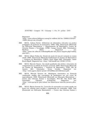 ZETETIKÉ – Cempem – FE – Unicamp – v. 18 n. 34 – jul/dez – 2010
406
Disponível em:
<http://www.athena.biblioteca.unesp.br/exlibris/bd/brc/33004137031P7
/2009/silva_jr_me_rcla.pdf>
362. SILVA, Juliana Xavier. Influências da informática educativa na prática
pedagógica do professor de matemática. 2009. 160p. Dissertação ((Mestrado
em Educação Matemática) — Departamento de Matemática, Centro de
Ciências Exatas e Tecnologia, UFMS, Campo Grande (MS). Orientadora:
Marilena Bittar. Disponível em:
<http://www.cbc.ufms.br/tedesimplificado/tde_busca/arquivo.php?codArq
uivo=497>
363. SILVA, Liliane Dufau da. Estudo da noção de taxa de variação no ensino
médio. 2009. Dissertação (Mestrado Profissional em Ensino de Matemática)
— Instituto de Matemática, UFRGS, Porto Alegre (RS). Orientador: Jaime
Bruck Ripoll. Disponível em: <http://hdl.handle.net/10183/17710>
364. SILVA, Marcelo Chaves. Um estudo qualitativo dos efeitos e descrições do
comportamento no infinito de funções racionais. 2009. Dissertação (Mestrado
em Ensino de Matemática) — Instituto de Matemática, UFRJ, Rio de
Janeiro (RJ). Orientador: Victor Giraldo. Disponível em:
<http://www.pg.im.ufrj.br/pemat/10%20Marcelo%20Chaves.pdf>
365. SILVA, Marcelo Navarro da. Modelagem matemática na formação
continuada: análise das concepções de professores em um curso de
especialização. 2009. Dissertação (Mestrado em Educação Matemática) —
Centro das Ciências Exatas e Tecnologias, PUC-SP, São Paulo (SP).
Orientador: Ubiratan D'Ambrosio. Disponível em:
<http://www.pucsp.br/pos/edmat/ma/dissertacao/marcelo_navarro_silva.
pdf>
366. SILVA, Márcio Antonio da. Currículos de matemática no ensino médio: em
busca de critérios para escolha e organização de conteúdos. 2009. Tese
(Doutorado em Educação Matemática) — Centro das Ciências Exatas e
 