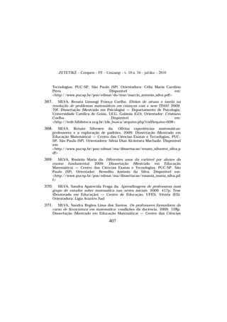 ZETETIKÉ – Cempem – FE – Unicamp – v. 18 n. 34 – jul/dez – 2010
407
Tecnologias, PUC-SP, São Paulo (SP). Orientadora: Célia Maria Carolino
Pires. Disponível em:
<http://www.pucsp.br/pos/edmat/do/tese/marcio_antonio_silva.pdf>
367. SILVA, Renata Limongi França Coelho. Efeitos de atraso e tarefa na
resolução de problemas matemáticos em crianças com e sem TDAH. 2009.
70f. Dissertação (Mestrado em Psicologia) — Departamento de Psicologia,
Universidade Católica de Goiás, UCG, Goiânia (GO). Orientador: Cristiano
Coelho. Disponível em:
<http://tede.biblioteca.ucg.br/tde_busca/arquivo.php?codArquivo=608>
368. SILVA, Renato Silvestre da. Oficina experiências matemáticas:
professores e a exploração de padrões. 2009. Dissertação (Mestrado em
Educação Matemática) — Centro das Ciências Exatas e Tecnologias, PUC-
SP, São Paulo (SP). Orientadora: Silvia Dias Alcântara Machado. Disponível
em:
<http://www.pucsp.br/pos/edmat/ma/dissertacao/renato_silvestre_silva.p
df>
369. SILVA, Rosânia Maria da. Diferentes usos da variável por alunos do
ensino fundamental. 2009. Dissertação (Mestrado em Educação
Matemática) — Centro das Ciências Exatas e Tecnologias, PUC-SP, São
Paulo (SP). Orientador: Benedito Antonio da Silva. Disponível em:
<http://www.pucsp.br/pos/edmat/ma/dissertacao/rosania_maria_silva.pd
f>
370. SILVA, Sandra Aparecida Fraga da. Aprendizagens de professoras num
grupo de estudos sobre matemática nas séries iniciais. 2009. 417p. Tese
(Doutorado em Educação) — Centro de Educação, UFES, Vitória (ES).
Orientadora: Lígia Arantes Sad
371. SILVA, Sandra Regina Lima dos Santos. Os professores formadores do
curso de licenciatura em matemática: condições da docência. 2009. 128p.
Dissertação (Mestrado em Educação Matemática) — Centro das Ciências
 
