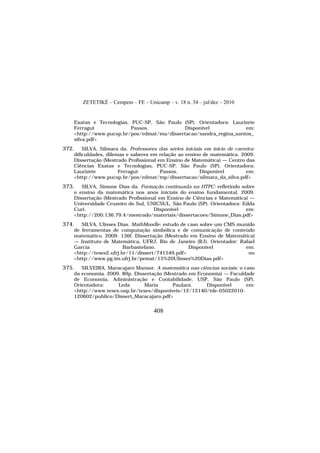 ZETETIKÉ – Cempem – FE – Unicamp – v. 18 n. 34 – jul/dez – 2010
408
Exatas e Tecnologias, PUC-SP, São Paulo (SP). Orientadora: Laurizete
Ferragut Passos. Disponível em:
<http://www.pucsp.br/pos/edmat/ma/dissertacao/sandra_regina_santos_
silva.pdf>
372. SILVA, Silmara da. Professores das séries iniciais em início de carreira:
dificuldades, dilemas e saberes em relação ao ensino de matemática. 2009.
Dissertação (Mestrado Profissional em Ensino de Matemática) — Centro das
Ciências Exatas e Tecnologias, PUC-SP, São Paulo (SP). Orientadora:
Laurizete Ferragut Passos. Disponível em:
<http://www.pucsp.br/pos/edmat/mp/dissertacao/silmara_da_silva.pdf>
373. SILVA, Simone Dias da. Formação continuada na HTPC: refletindo sobre
o ensino da matemática nos anos iniciais do ensino fundamental. 2009.
Dissertação (Mestrado Profissional em Ensino de Ciências e Matemática) —
Universidade Cruzeiro do Sul, UNICSUL, São Paulo (SP). Orientadora: Edda
Curi. Disponível em:
<http://200.136.79.4/mestrado/materiais/dissertacoes/Simone_Dias.pdf>
374. SILVA, Ulisses Dias. MathMoodle: estudo de caso sobre um CMS munido
de ferramentas de computação simbólica e de comunicação de conteúdo
matemático. 2009. 136f. Dissertação (Mestrado em Ensino de Matemática)
— Instituto de Matemática, UFRJ, Rio de Janeiro (RJ). Orientador: Rafael
Garcia Barbastefano. Disponível em:
<http://teses2.ufrj.br/11/dissert/741549.pdf> ou
<http://www.pg.im.ufrj.br/pemat/15%20Ulisses%20Dias.pdf>
375. SILVEIRA, Maracajaro Mansor. A matemática nas ciências sociais: o caso
da economia. 2009. 89p. Dissertação (Mestrado em Economia) — Faculdade
de Economia, Administração e Contabilidade, USP, São Paulo (SP).
Orientadora: Leda Maria Paulani. Disponível em:
<http://www.teses.usp.br/teses/disponiveis/12/12140/tde-05022010-
120602/publico/Dissert_Maracajaro.pdf>
 