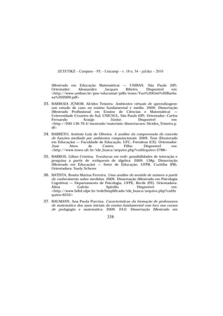 ZETETIKÉ – Cempem – FE – Unicamp – v. 18 n. 34 – jul/dez – 2010
338
(Mestrado em Educação Matemática) — UNIBAN, São Paulo (SP).
Orientador: Alessandro Jacques Ribeiro. Disponível em:
<http://www.uniban.br/pos/educamat/pdfs/teses/Yuri%20Osti%20Barbo
sa%202009.pdf>
33. BARBOZA JÚNIOR, Alcides Teixeira. Ambientes virtuais de aprendizagem:
um estudo de caso no ensino fundamental e médio. 2009. Dissertação
(Mestrado Profissional em Ensino de Ciências e Matemática) —
Universidade Cruzeiro do Sul, UNICSUL, São Paulo (SP). Orientador: Carlos
Fernando Araújo Júnior. Disponível em:
<http://200.136.79.4/mestrado/materiais/dissertacoes/Alcides_Teixeira.p
df>
34. BARRETO, Antônio Luiz de Oliveira. A análise da compreensão do conceito
de funções mediado por ambientes computacionais. 2009. Tese (Doutorado
em Educação) — Faculdade de Educação, UFC, Fortaleza (CE). Orientador:
José Aires de Castro Filho. Disponível em:
<http://www.teses.ufc.br/tde_busca/arquivo.php?codArquivo=3788>
35. BARROS, Gílian Cristina. Tessituras em rede: possibilidades de interação e
pesquisa a partir de webquests de álgebra. 2009. 138p. Dissertação
(Mestrado em Educação) — Setor de Educação, UFPR, Curitiba (PR).
Orientadora: Suely Scherer
36. BATISTA, Rosita Marina Ferreira. Uma análise do sentido de número a partir
do conhecimento sobre medidas. 2009. Dissertação (Mestrado em Psicologia
Cognitiva) — Departamento de Psicologia, UFPE, Recife (PE). Orientadora:
Alina Galvão Spinillo. Disponível em:
<http://www.bdtd.ufpe.br/tedeSimplificado/tde_busca/arquivo.php?codAr
quivo=6252>
37. BAUMANN, Ana Paula Purcina. Características da formação de professores
de matemática dos anos iniciais do ensino fundamental com foco nos cursos
de pedagogia e matemática. 2009. 241f. Dissertação (Mestrado em
 