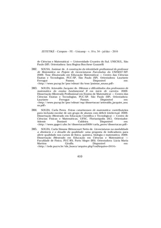 ZETETIKÉ – Cempem – FE – Unicamp – v. 18 n. 34 – jul/dez – 2010
410
de Ciências e Matemática) — Universidade Cruzeiro do Sul, UNICSUL, São
Paulo (SP). Orientadora: Iara Regina Bocchese Guazzelli
382. SOUSA, Josimar de. A construção da identidade profissional do professor
de Matemática no Projeto de Licenciaturas Parceladas da UNEMAT/MT.
2009. Tese (Doutorado em Educação Matemática) — Centro das Ciências
Exatas e Tecnologias, PUC-SP, São Paulo (SP). Orientadora: Laurizete
Ferragut Passos. Disponível em:
<http://www.pucsp.br/pos/edmat/do/tese/josimar_sousa.pdf>
383. SOUZA, Ariovaldo Jacquier de. Dilemas e dificuldades dos professores de
matemática do ensino fundamental II em início de carreira. 2009.
Dissertação (Mestrado Profissional em Ensino de Matemática) — Centro das
Ciências Exatas e Tecnologias, PUC-SP, São Paulo (SP). Orientadora:
Laurizete Ferragut Passos. Disponível em:
<http://www.pucsp.br/pos/edmat/mp/dissertacao/ariovaldo_jacquier_sou
za.pdf>
384. SOUZA, Carla Peres. Feiras catarinenses de matemática: contribuições
para inclusão escolar de um grupo de alunos com déficit intelectual. 2009.
Dissertação (Mestrado em Educação Científica e Tecnológica) — Centro de
Ciências Físicas e Matemáticas, UFSC, Florianópolis (SC). Orientador:
Ademir Donizeti Caldeira. Disponível em:
<http://www.ppgect.ufsc.br/dissertacao2009/carla_peres/dissertacao.pdf>
385. SOUZA, Carla Simone Bittencourt Netto de. Licenciaturas na modalidade
a distância e o desafio da qualidade: uma proposta de indicadores para
aferir qualidade nos cursos de física, química, biologia e matemática. 2009.
Dissertação (Mestrado em Educação em Ciências e Matemática) —
Faculdade de Física, PUC-RS, Porto Alegre (RS). Orientadora: Lúcia Maria
Martins Giraffa. Disponível em:
<http://tede.pucrs.br/tde_busca/arquivo.php?codArquivo=2414>
 