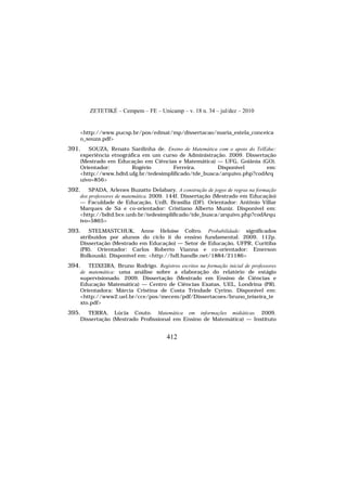 ZETETIKÉ – Cempem – FE – Unicamp – v. 18 n. 34 – jul/dez – 2010
412
<http://www.pucsp.br/pos/edmat/mp/dissertacao/maria_estela_conceica
o_souza.pdf>
391. SOUZA, Renato Sardinha de. Ensino de Matemática com o apoio do TelEduc:
experiência etnográfica em um curso de Administração. 2009. Dissertação
(Mestrado em Educação em Ciências e Matemática) — UFG, Goiânia (GO).
Orientador: Rogério Ferreira. Disponível em:
<http://www.bdtd.ufg.br/tedesimplificado/tde_busca/arquivo.php?codArq
uivo=856>
392. SPADA, Arlenes Buzatto Delabary. A construção de jogos de regras na formação
dos professores de matemática. 2009. 144f. Dissertação (Mestrado em Educação)
— Faculdade de Educação, UnB, Brasília (DF). Orientador: Antônio Villar
Marques de Sá e co-orientador: Cristiano Alberto Muniz. Disponível em:
<http://bdtd.bce.unb.br/tedesimplificado/tde_busca/arquivo.php?codArqu
ivo=5865>
393. STELMASTCHUK, Anne Heloíse Coltro. Probabilidade: significados
atribuídos por alunos do ciclo ii do ensino fundamental. 2009. 112p.
Dissertação (Mestrado em Educação) — Setor de Educação, UFPR, Curitiba
(PR). Orientador: Carlos Roberto Vianna e co-orientador: Emerson
Rolkouski. Disponível em: <http://hdl.handle.net/1884/21186>
394. TEIXEIRA, Bruno Rodrigo. Registros escritos na formação inicial de professores
de matemática: uma análise sobre a elaboração do relatório de estágio
supervisionado. 2009. Dissertação (Mestrado em Ensino de Ciências e
Educação Matemática) — Centro de Ciências Exatas, UEL, Londrina (PR).
Orientadora: Márcia Cristina de Costa Trindade Cyrino. Disponível em:
<http://www2.uel.br/cce/pos/mecem/pdf/Dissertacoes/bruno_teixeira_te
xto.pdf>
395. TERRA, Lúcia Couto. Matemática em informações midiáticas. 2009.
Dissertação (Mestrado Profissional em Ensino de Matemática) — Instituto
 