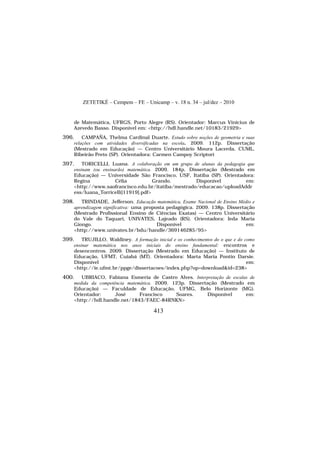 ZETETIKÉ – Cempem – FE – Unicamp – v. 18 n. 34 – jul/dez – 2010
413
de Matemática, UFRGS, Porto Alegre (RS). Orientador: Marcus Vinicius de
Azevedo Basso. Disponível em: <http://hdl.handle.net/10183/21929>
396. CAMPAÑA, Thelma Cardinal Duarte. Estudo sobre noções de geometria e suas
relações com atividades diversificadas na escola. 2009. 112p. Dissertação
(Mestrado em Educação) — Centro Universitário Moura Lacerda, CUML,
Ribeirão Preto (SP). Orientadora: Carmen Campoy Scriptori
397. TORICELLI, Luana. A colaboração em um grupo de alunas da pedagogia que
ensinam (ou ensinarão) matemática. 2009. 184p. Dissertação (Mestrado em
Educação) — Universidade São Francisco, USF, Itatiba (SP). Orientadora:
Regina Célia Grando. Disponível em:
<http://www.saofrancisco.edu.br/itatiba/mestrado/educacao/uploadAddr
ess/luana_Torricelli[11919].pdf>
398. TRINDADE, Jefferson. Educação matemática, Exame Nacional de Ensino Médio e
aprendizagem significativa: uma proposta pedagógica. 2009. 138p. Dissertação
(Mestrado Profissional Ensino de Ciências Exatas) — Centro Universitário
do Vale do Taquari, UNIVATES, Lajeado (RS). Orientadora: Ieda Maria
Giongo. Disponível em:
<http://www.univates.br/bdu/handle/369146285/95>
399. TRUJILLO, Waldiney. A formação inicial e os conhecimentos do o que e do como
ensinar matemática nos anos iniciais do ensino fundamental: encontros e
desencontros. 2009. Dissertação (Mestrado em Educação) — Instituto de
Educação, UFMT, Cuiabá (MT). Orientadora: Marta Maria Pontin Darsie.
Disponível em:
<http://ie.ufmt.br/ppge/dissertacoes/index.php?op=download&id=238>
400. UBRIACO, Fabiana Esmeria de Castro Alves. Interpretação de escalas de
medida da competência matemática. 2009. 123p. Dissertação (Mestrado em
Educação) — Faculdade de Educação, UFMG, Belo Horizonte (MG).
Orientador: José Francisco Soares. Disponível em:
<http://hdl.handle.net/1843/FAEC-84RNKN>
 