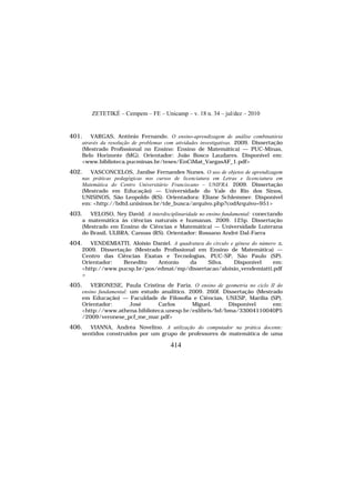 ZETETIKÉ – Cempem – FE – Unicamp – v. 18 n. 34 – jul/dez – 2010
414
401. VARGAS, Antônio Fernando. O ensino-aprendizagem de análise combinatória
através da resolução de problemas com atividades investigativas. 2009. Dissertação
(Mestrado Profissional no Ensino: Ensino de Matemática) — PUC-Minas,
Belo Horizonte (MG). Orientador: João Bosco Laudares. Disponível em:
<www.biblioteca.pucminas.br/teses/EnCiMat_VargasAF_1.pdf>
402. VASCONCELOS, Janilse Fernandes Nunes. O uso de objetos de aprendizagem
nas práticas pedagógicas nos cursos de licenciatura em Letras e licenciatura em
Matemática do Centro Universitário Franciscano – UNIFRA. 2009. Dissertação
(Mestrado em Educação) — Universidade do Vale do Rio dos Sinos,
UNISINOS, São Leopoldo (RS). Orientadora: Eliane Schlemmer. Disponível
em: <http://bdtd.unisinos.br/tde_busca/arquivo.php?codArquivo=951>
403. VELOSO, Ney David. A interdisciplinaridade no ensino fundamental: conectando
a matemática às ciências naturais e humanas. 2009. 125p. Dissertação
(Mestrado em Ensino de Ciências e Matemática) — Universidade Luterana
do Brasil, ULBRA, Canoas (RS). Orientador: Rossano André Dal-Farra
404. VENDEMIATTI, Aloísio Daniel. A quadratura do círculo e gênese do número π.
2009. Dissertação (Mestrado Profissional em Ensino de Matemática) —
Centro das Ciências Exatas e Tecnologias, PUC-SP, São Paulo (SP).
Orientador: Benedito Antonio da Silva. Disponível em:
<http://www.pucsp.br/pos/edmat/mp/dissertacao/aloisio_vendemiatti.pdf
>
405. VERONESE, Paula Cristina de Faria. O ensino de geometria no ciclo II do
ensino fundamental: um estudo analítico. 2009. 260f. Dissertação (Mestrado
em Educação) — Faculdade de Filosofia e Ciências, UNESP, Marília (SP).
Orientador: José Carlos Miguel. Disponível em:
<http://www.athena.biblioteca.unesp.br/exlibris/bd/bma/33004110040P5
/2009/veronese_pcf_me_mar.pdf>
406. VIANNA, Andréa Novelino. A utilização do computador na prática docente:
sentidos construídos por um grupo de professores de matemática de uma
 