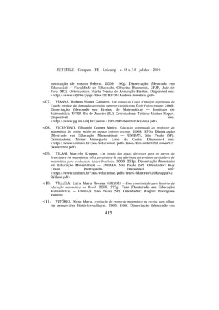 ZETETIKÉ – Cempem – FE – Unicamp – v. 18 n. 34 – jul/dez – 2010
415
instituição de ensino federal. 2009. 190p. Dissertação (Mestrado em
Educação) — Faculdade de Educação, Ciências Humanas, UFJF, Juiz de
Fora (MG). Orientadora: Maria Teresa de Assunção Freitas. Disponível em:
<http://www.ufjf.br/ppge/files/2010/05/Andrea-Novelino.pdf>
407. VIANNA, Rubem Nunes Galvarro. Um estudo do Cours d'Analyse Algébrique de
Cauchy em face das demandas do ensino superior científico na École Polytechnique. 2009.
Dissertação (Mestrado em Ensino de Matemática) — Instituto de
Matemática, UFRJ, Rio de Janeiro (RJ). Orientadora: Tatiana Marins Roque.
Disponível em:
<http://www.pg.im.ufrj.br/pemat/19%20Rubem%20Vianna.pdf>
408. VICENTINO, Eduardo Gomes Vieira. Educação continuada do professor de
matemática do ensino médio no espaço coletivo escolar. 2009. 170p. Dissertação
(Mestrado em Educação Matemática) — UNIBAN, São Paulo (SP).
Orientadora: Nielce Meneguelo Lobo da Costa. Disponível em:
<http://www.uniban.br/pos/educamat/pdfs/teses/Eduardo%20Gomes%2
0Vicentino.pdf>
409. VILANI, Marcelo Kruppa. Um estudo das atuais diretrizes para os cursos de
licenciatura em matemática, sob a perspectiva de sua aderência aos projetos curriculares de
matemática para a educação básica brasileira. 2009. 251p. Dissertação (Mestrado
em Educação Matemática) — UNIBAN, São Paulo (SP). Orientador: Ruy
César Pietropaolo. Disponível em:
<http://www.uniban.br/pos/educamat/pdfs/teses/Marcelo%20Kruppa%2
0Vilani.pdf>
410. VILLELA, Lúcia Maria Aversa. GRUEMA – Uma contribuição para história da
educação matemática no Brasil. 2009. 223p. Tese (Doutorado em Educação
Matemática) — UNIBAN, São Paulo (SP). Orientador: Wagner Rodrigues
Valente
411. VITÓRIO, Sônia Maria. Avaliação do ensino de matemática na escola: um olhar
na perspectiva histórico-cultural. 2009. 106f. Dissertação (Mestrado em
 