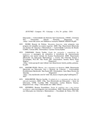 ZETETIKÉ – Cempem – FE – Unicamp – v. 18 n. 34 – jul/dez – 2010
416
Educação) — Universidade do Extremo Sul Catarinense, UNESC, Criciúma
(SC). Orientador: Ademir Damázio. Disponível em:
<http://www.bib.unesc.net/biblioteca/sumario/00003F/00003F7B.pdf>
412. WORM, Rosane de Fátima. Matemática financeira: uma proposta com
projetos de traballho no ensino superior. 2009. 95p. Dissertação (Mestrado
em Ensino de Ciências e Matemática) — Universidade Luterana do Brasil,
ULBRA, Canoas (RS). Orientadora: Carmen Teresa Kaiber
413. YAMANAKA, Otavio Yoshio. Estudo das concepções e competências dos
professores: a passagem da aritmética à introdução da representação
algébrica nas séries iniciais do Ensino Fundamental. 2009. Dissertação
(Mestrado em Educação Matemática) — Centro das Ciências Exatas e
Tecnologias, PUC-SP, São Paulo (SP). Orientadora: Sandra Maria Pinto
Magina. Disponível em:
<http://www.pucsp.br/pos/edmat/ma/dissertacao/otavio_yoshio_yamana
ka.pdf>
414. ZALESKI FILHO, Dirceu. Arte e matemática em Mondrian. 2009. Dissertação
(Mestrado em Educação, Arte e História da Cultura) — Universidade
Presbiteriana Mackenzie, São Paulo (SP). Orientadora: Jane Mary Pereira de
Almeida. Disponível em:
<http://mx.mackenzie.com.br/tede/tde_busca/arquivo.php?codArquivo=1
422>
415. ZANLORENZI, Marcos Aurélio. O cuidado de si e a autonomia sob um olhar da
educação matemática. 2009. 132p. Tese (Doutorado em Educação) — Setor de
Educação, UFPR, Curitiba (PR). Orientador: Carlos Roberto Vianna.
Disponível em: <http://hdl.handle.net/1884/19412>
416. ZEFERINO, Rosane Scandolara. Ensino de estatística com e sem recursos
tecnológicos: uma investigação com normalistas. 2009. Dissertação (Mestrado
em Educação em Ciências e Matemática) — Faculdade de Física, PUC-RS,
 
