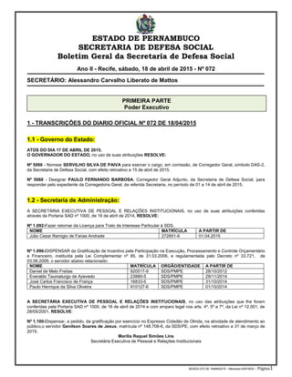 BGSDS 072 DE 18ABR2015 – Menezes-SGP/SDS - Página1
ESTADO DE PERNAMBUCO
SECRETARIA DE DEFESA SOCIAL
Boletim Geral da Secretaria de Defesa Social
Ano II - Recife, sábado, 18 de abril de 2015 - Nº 072
SECRETÁRIO: Alessandro Carvalho Liberato de Mattos
1 - TRANSCRIÇÕES DO DIARIO OFICIAL Nº 072 DE 18/04/2015
1.1 - Governo do Estado:
ATOS DO DIA 17 DE ABRIL DE 2015.
O GOVERNADOR DO ESTADO, no uso de suas atribuições RESOLVE:
Nº 5066 - Nomear SERVILHO SILVA DE PAIVA para exercer o cargo, em comissão, de Corregedor Geral, símbolo DAS-2,
da Secretaria de Defesa Social, com efeito retroativo a 15 de abril de 2015.
Nº 5068 - Designar PAULO FERNANDO BARBOSA, Corregedor Geral Adjunto, da Secretaria de Defesa Social, para
responder pelo expediente da Corregedoria Geral, da referida Secretaria, no período de 01 a 14 de abril de 2015.
1.2 - Secretaria de Administração:
A SECRETÁRIA EXECUTIVA DE PESSOAL E RELAÇÕES INSTITUCIONAIS, no uso de suas atribuições conferidas
através da Portaria SAD nº 1000, de 16 de abril de 2014, RESOLVE:
Nº 1.092-Fazer retornar da Licença para Trato de Interesse Particular à SDS.
NOME MATRÍCULA A PARTIR DE
Júlio Cesar Remigio de Farias Andrade 272851-6 01.04.2015
Nº 1.096-DISPENSAR da Gratificação de Incentivo pela Participação na Execução, Processamento e Controle Orçamentário
e Financeiro, instituída pela Lei Complementar nº 85, de 31.03.2006, e regulamentada pelo Decreto nº 33.721, de
03.08.2009, o servidor abaixo relacionado:
NOME MATRÍCULA ORGÃO/ENTIDADE A PARTIR DE
Daniel de Melo Freitas 920517-9 SDS/PMPE 28/10/2012
Everaldo Taumaturgo de Azevedo 23880-5 SDS/PMPE 29/11/2014
José Carlos Francisco de França 16833-5 SDS/PMPE 31/10/2014
Paulo Henrique da Silva Oliveira 910127-6 SDS/PMPE 01/10/2014
A SECRETÁRIA EXECUTIVA DE PESSOAL E RELAÇÕES INSTITUCIONAIS, no uso das atribuições que lhe foram
conferidas pela Portaria SAD nº 1000, de 16 de abril de 2014 e com amparo legal nos arts. 4º, 5º e 7º, da Lei nº 12.001, de
28/05/2001, RESOLVE:
Nº 1.100-Dispensar, a pedido, da gratificação por exercício no Expresso Cidadão de Olinda, na atividade de atendimento ao
público,o servidor Genilson Soares de Jesus, matrícula nº 148.708-6, da SDS/PE, com efeito retroativo a 31 de março de
2015.
Marília Raquel Simões Lins
Secretária Executiva de Pessoal e Relações Institucionais
PRIMEIRA PARTE
Poder Executivo
 