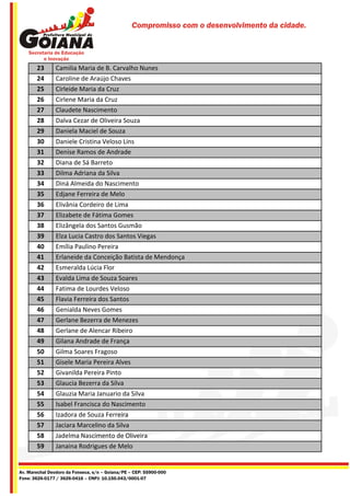 Compromisso com o desenvolvimento da cidade.




       23       Camilia Maria de B. Carvalho Nunes
       24       Caroline de Araújo Chaves
       25       Cirleide Maria da Cruz
       26       Cirlene Maria da Cruz
       27       Claudete Nascimento
       28       Dalva Cezar de Oliveira Souza
       29       Daniela Maciel de Souza
       30       Daniele Cristina Veloso Lins
       31       Denise Ramos de Andrade
       32       Diana de Sá Barreto
       33       Dilma Adriana da Silva
       34       Diná Almeida do Nascimento
       35       Edjane Ferreira de Melo
       36       Elivânia Cordeiro de Lima
       37       Elizabete de Fátima Gomes
       38       Elizângela dos Santos Gusmão
       39       Elza Lucia Castro dos Santos Viegas
       40       Emília Paulino Pereira
       41       Erlaneide da Conceição Batista de Mendonça
       42       Esmeralda Lúcia Flor
       43       Evalda Lima de Souza Soares
       44       Fatima de Lourdes Veloso
       45       Flavia Ferreira dos Santos
       46       Genialda Neves Gomes
       47       Gerlane Bezerra de Menezes
       48       Gerlane de Alencar Ribeiro
       49       Gilana Andrade de França
       50       Gilma Soares Fragoso
       51       Gisele Maria Pereira Alves
       52       Givanilda Pereira Pinto
       53       Glaucia Bezerra da Silva
       54       Glauzia Maria Januario da Silva
       55       Isabel Francisca do Nascimento
       56       Izadora de Souza Ferreira
       57       Jaciara Marcelino da Silva
       58       Jadelma Nascimento de Oliveira
       59       Janaina Rodrigues de Melo


Av. Marechal Deodoro da Fonseca, s/n – Goiana/PE – CEP: 55900-000
Fone: 3626-0177 / 3626-0416 – CNPJ: 10.150.043/0001-07
 
