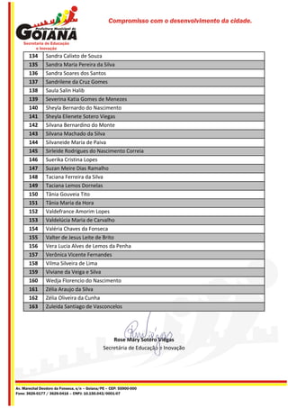 Compromisso com o desenvolvimento da cidade.




       134      Sandra Calixto de Souza
       135      Sandra Maria Pereira da Silva
       136      Sandra Soares dos Santos
       137      Sandrilene da Cruz Gomes
       138      Saula Salin Halib
       139      Severina Katia Gomes de Menezes
       140      Sheyla Bernardo do Nascimento
       141      Sheyla Elienete Sotero Viegas
       142      Silvana Bernardino do Monte
       143      Silvana Machado da Silva
       144      Silvaneide Maria de Paiva
       145      Sirleide Rodrigues do Nascimento Correia
       146      Suerika Cristina Lopes
       147      Suzan Meire Dias Ramalho
       148      Taciana Ferreira da Silva
       149      Taciana Lemos Dornelas
       150      Tânia Gouveia Tito
       151      Tânia Maria da Hora
       152      Valdefrance Amorim Lopes
       153      Valdelúcia Maria de Carvalho
       154      Valéria Chaves da Fonseca
       155      Valter de Jesus Leite de Brito
       156      Vera Lucia Alves de Lemos da Penha
       157      Verônica Vicente Fernandes
       158      Vilma Silveira de Lima
       159      Viviane da Veiga e Silva
       160      Wedja Florencio do Nascimento
       161      Zélia Araujo da Silva
       162      Zélia Oliveira da Cunha
       163      Zuleida Santiago de Vasconcelos




                                                   Rose Mary Sotero Viégas
                                               Secretária de Educação e Inovação




Av. Marechal Deodoro da Fonseca, s/n – Goiana/PE – CEP: 55900-000
Fone: 3626-0177 / 3626-0416 – CNPJ: 10.150.043/0001-07
 