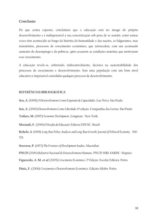 10
Conclusão
Do que acima exposto, concluimos que a educação está no âmago do próprio
desenvolvimento e é indispensável à sua concretização sob pena de se assistir, como tantas
vezes têm acontecido ao longo da história da humanidade e das nações, as fulgurantes, mas
transitórios, processos de crescimento económico, que retrocedem, com um acentuado
aumento do desemprego e da pobreza, após cessarem as condições matérias que motivaram
esse crescimento.
A educação revela-se, sobretudo, indiscutivelmente, decisiva na sustentabilidade dos
processos de crescimento e desenvolvimento. Sem uma população com um bom nível
educativo é impossível consolidar qualquer processo de desenvolvimento.
REFERÊNCIAS BIBLIOGRÁFICA
Sen, A. (1999) O Desenvolvimento Como Expansão de Capacidades. Lua Nova: São Paulo.
Sen, A. (2000) Desenvolvimento Como Liberdade. 6ª edição. Companhia das Letras: São Paulo
Todaro, M. (1997) Economic Development. Longman: New York.
Morandi, F. (2000) Filosofia da Educação. Editora EDUSC: Brasil
Robelo, S. (1991) Long-Run Policy Analysis and Long-Run Growth: Journal of Political Economy. 500-
521.
Streeten, P. (1972) The Frontiers of Development Studies. Macmilan
PNUD (2000) Relatório Nacional de Desenvolvimento Humano. PNUD-ISRI-SARDC: Maputo
Figueredo, A. M. et al. (2005) Crescimento Económico. 2ª Edição. Escolar Editora: Porto.
Diniz, F. (2006) Crescimento e Desenvolvimento Económico. Edições Silabo: Porto.
 