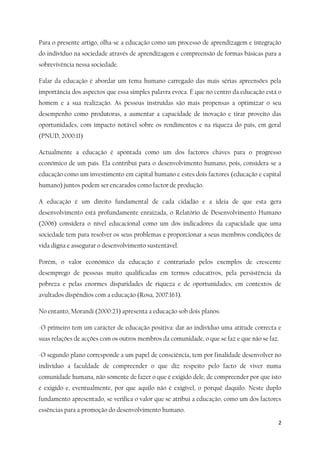 2
Para o presente artigo, olha-se a educação como um processo de aprendizagem e integração
do indivíduo na sociedade através de aprendizagem e compreensão de formas básicas para a
sobrevivência nessa sociedade.
Falar da educação é abordar um tema humano carregado das mais sérias apreensões pela
importância dos aspectos que essa simples palavra evoca. É que no centro da educação está o
homem e a sua realização. As pessoas instruídas são mais propensas a optimizar o seu
desempenho como produtoras, a aumentar a capacidade de inovação e tirar proveito das
oportunidades, com impacto notável sobre os rendimentos e na riqueza do país, em geral
(PNUD, 2000:11)
Actualmente a educação é apontada como um dos factores chaves para o progresso
económico de um país. Ela contribui para o desenvolvimento humano, pois, considera-se a
educação como um investimento em capital humano e estes dois factores (educação e capital
humano) juntos podem ser encarados como factor de produção.
A educação é um direito fundamental de cada cidadão e a ideia de que esta gera
desenvolvimento está profundamente enraizada, o Relatório de Desenvolvimento Humano
(2006) considera o nível educacional como um dos indicadores da capacidade que uma
sociedade tem para resolver os seus problemas e proporcionar a seus membros condições de
vida digna e assegurar o desenvolvimento sustentável.
Porém, o valor económico da educação é contrariado pelos exemplos de crescente
desemprego de pessoas muito qualificadas em termos educativos, pela persistência da
pobreza e pelas enormes disparidades de riqueza e de oportunidades, em contextos de
avultados dispêndios com a educação (Rosa, 2007:163).
No entanto, Morandi (2000:23) apresenta a educação sob dois planos:
-O primeiro tem um carácter de educação positiva: dar ao indivíduo uma atitude correcta e
suas relações de acções com os outros membros da comunidade, o que se faz e que não se faz.
-O segundo plano corresponde a um papel de consciência, tem por finalidade desenvolver no
indivíduo a faculdade de compreender o que diz respeito pelo facto de viver numa
comunidade humana, não somente de fazer o que é exigido dele, de compreender por que isto
é exigido e, eventualmente, por que aquilo não é exigível, o porquê daquilo. Neste duplo
fundamento apresentado, se verifica o valor que se atribui a educação, como um dos factores
essências para a promoção do desenvolvimento humano.
 
