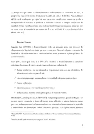 3
A perspectiva que centra o desenvolvimento exclusivamente na economia, ou seja, o
progresso e o desenvolvimento deveriam ser medidos em termos de Produto Nacional Bruto
(PNB) ou de rendimento “per capita” de uma nação, não considerando o contexto geral e a
multiplicidade de variáveis a ponderar, é redutora e conduz a imagens distorcidas da
realidade porque reconhece apenas uma parte da transformação da sociedade, ainda que não
se possa negar a importância que realmente deve ser atribuída à perspectiva económica
(Rosa, 2007:163).
Desenvolvimento
Segundo Sen (2000:50) o desenvolvimento pode ser encarado como um processo de
alargamento das liberdades reais de que uma pessoa goza. Nesta abordagem, a expansão da
liberdade é encarada como sendo simultaneamente o fim primeiro e o principal meio de
desenvolvimento.
Seers (1963, citado por Mira, et al 1995:1261
), considera o desenvolvimento na dimensão
axiológica. Em termos de valores, avalia o desenvolvimento em função de:
 Renda familiar se é ou não adequada a proporcionar uma cesta de subsistência de
alimentos, moradia, roupa e calçado;
 Acesso a um emprego, sem a qual uma personalidade não pode se desenvolver;
 Acesso a educação;
 Oportunidade de o povo participar no Governo; e
 Independência nacional em relação a opinião de outros Governos.
Streeten (1972, citado por Mira, et al 1995:1262
), avança um pouco mais, quando distingue e ao
mesmo tempo contempla o desenvolvimento como objectivo e desenvolvimento como
processo, ambos compreendendo uma mudança nas atitudes fundamentais em relação à vida
e ao trabalho e nas instituições sociais, culturais e políticas. Mas explicitamente, Streeten
1
Seers, D (1963) The Limitation of the Special Case: Bulletin of Oxford Institute of Economics and Statistics.
Vol 2
2
Streeten, P (1972) The Frontiers of Development Studies. Macmilan.
 