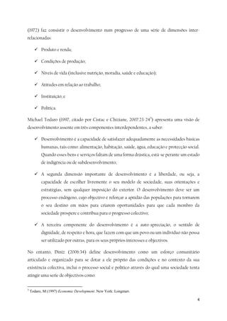 4
(1972) faz consistir o desenvolvimento num progresso de uma série de dimensões inter-
relacionadas:
 Produto e renda;
 Condições de produção;
 Níveis de vida (inclusive nutrição, moradia, saúde e educação);
 Atitudes em relação ao trabalho;
 Instituição; e
 Política.
Michael Todaro (1997, citado por Cistac e Chiziane, 2007:23-243
) apresenta uma visão de
desenvolvimento assente em três componentes interdependentes, a saber:
 Desenvolvimento é a capacidade de satisfazer adequadamente as necessidades básicas
humanas, tais como: alimentação, habitação, saúde, água, educação e protecção social.
Quando esses bens e serviços faltam de uma forma drástica, está-se perante um estado
de indigência ou de subdesenvolvimento;
 A segunda dimensão importante de desenvolvimento é a liberdade, ou seja, a
capacidade de escolher livremente o seu modelo de sociedade, suas orientações e
estratégias, sem qualquer imposição do exterior. O desenvolvimento deve ser um
processo endógeno, cujo objectivo é reforçar a aptidão das populações para tornarem
o seu destino em mãos para criarem oportunidades para que cada membro da
sociedade prospere e contribua para o progresso colectivo;
 A terceira componente do desenvolvimento é a auto-apreciação, o sentido de
dignidade, de respeito e hora, que fazem com que um povo ou um indivíduo não possa
ser utilizado por outras, para os seus próprios interesses e objectivos.
No entanto, Diniz (2006:34) define desenvolvimento como um esforço comunitário
articulado e organizado para se dotar a ele próprio das condições e no contexto da sua
existência colectiva, inclui o processo social e político através do qual uma sociedade tenta
atingir uma serie de objectivos como:
3
Todaro, M (1997) Economic Development. New York: Longman.
 