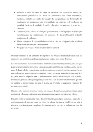 5
 Melhorar o nível de vida de todos os membros das sociedades através de:
fornecimento generalizado de meios de subsistência tais como alimentação,
habitação, cuidados de saúde, da redução das desigualdades na distribuição do
rendimento, do alargamento das oportunidades de emprego, e de melhorias na
qualidade da oferta de unidades de saúde, educação e de outros serviços sociais e
culturais;
 Contribuir para a criação de condições que conduzam ao amor-próprio da população
(oportunidades de participarem no processo de desenvolvimento) evitando
sentimentos de exclusão;
 Alargar o conjunto de oportunidades económicas e sociais à disposição dos membros
da sociedade, instituições e investimento;
 Assegurar um processo de desenvolvimento sustentável.
O desenvolvimento é um conjunto de objectivos ou processo multidimensional onde as
dimensões são económicas, políticas e culturais no sentido mais amplo do termo.
Não necessariamente o desenvolvimento é sinónimo de crescimento económico, uma vez que
pode haver crescimento económico sem participação económica da população, como são os
casos de Brasil e Índia (exemplos de um desenvolvimento negativo), ou inversamente, haver
desenvolvimento sem crescimento económico, como é o caso de Moçambique dos anos 70 e
80, pela política adoptada após a independência: houve reestruturações nas atitudes,
instituições, políticas e relação de produção com vista a um desenvolvimento futuro, que não
se realizou ao mesmo tempo em que o sistema de produção se degradava (exemplo de
crescimento negativo).
Quanto a nós, o desenvolvimento é como um processo de aperfeiçoamento em relação a um
conjunto de valores ou então como uma atitude comparativa com respeito a tais valores.
Portanto, torna-se fundamental para o desenvolvimento de qualquer sociedade a aquisição e
aperfeiçoamento de saberes, tendo em conta os valores vigentes ao nível local, ou seja, a
educação contribuirá para a mudança de atitudes tendo em vista a melhoria de vida da
sociedade.
 