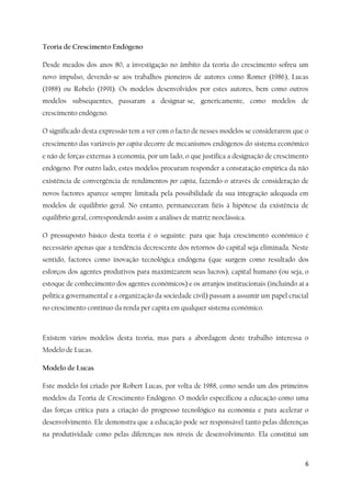6
Teoria de Crescimento Endógeno
Desde meados dos anos 80, a investigação no âmbito da teoria do crescimento sofreu um
novo impulso, devendo-se aos trabalhos pioneiros de autores como Romer (1986), Lucas
(1988) ou Robelo (1991). Os modelos desenvolvidos por estes autores, bem como outros
modelos subsequentes, passaram a designar-se, genericamente, como modelos de
crescimento endógeno.
O significado desta expressão tem a ver com o facto de nesses modelos se considerarem que o
crescimento das variáveis per capita decorre de mecanismos endógenos do sistema económico
e não de forças externas à economia, por um lado, o que justifica a designação de crescimento
endógeno. Por outro lado, estes modelos procuram responder a constatação empírica da não
existência de convergência de rendimentos per capita, fazendo-o através de consideração de
novos factores aparece sempre limitada pela possibilidade da sua integração adequada em
modelos de equilíbrio geral. No entanto, permaneceram fiéis à hipótese da existência de
equilíbrio geral, correspondendo assim a análises de matriz neoclássica.
O pressuposto básico desta teoria é o seguinte: para que haja crescimento económico é
necessário apenas que a tendência decrescente dos retornos do capital seja eliminada. Neste
sentido, factores como inovação tecnológica endógena (que surgem como resultado dos
esforços dos agentes produtivos para maximizarem seus lucros), capital humano (ou seja, o
estoque de conhecimento dos agentes económicos) e os arranjos institucionais (incluindo aí a
política governamental e a organização da sociedade civil) passam a assumir um papel crucial
no crescimento contínuo da renda per capita em qualquer sistema económico.
Existem vários modelos desta teoria, mas para a abordagem deste trabalho interessa o
Modelo de Lucas.
Modelo de Lucas
Este modelo foi criado por Robert Lucas, por volta de 1988, como sendo um dos primeiros
modelos da Teoria de Crescimento Endógeno. O modelo especificou a educação como uma
das forças critica para a criação do progresso tecnológico na economia e para acelerar o
desenvolvimento. Ele demonstra que a educação pode ser responsável tanto pelas diferenças
na produtividade como pelas diferenças nos níveis de desenvolvimento. Ela constitui um
 