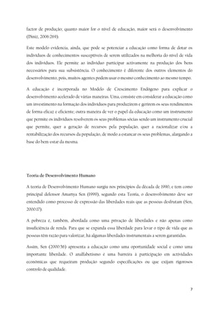 7
factor de produção; quanto maior for o nível de educação, maior será o desenvolvimento
(Diniz, 2006:269).
Este modelo evidencia, ainda, que pode se potenciar a educação como forma de dotar os
indivíduos de conhecimentos susceptíveis de serem utilizados na melhoria do nível de vida
dos indivíduos. Ele permite ao individuo participar activamente na produção dos bens
necessários para sua subsistência. O conhecimento é diferente dos outros elementos do
desenvolvimento, pois, muitos agentes podem usar o mesmo conhecimento ao mesmo tempo.
A educação é incorporada no Modelo de Crescimento Endógeno para explicar o
desenvolvimento acelerado de várias maneiras. Uma, consiste em considerar a educação como
um investimento na formação dos indivíduos para produzirem e gerirem os seus rendimentos
de forma eficaz e eficiente; outra maneira de ver o papel da educação como um instrumento
que permite os indivíduos resolverem os seus problemas sócias sendo um instrumento crucial
que permite, quer a geração de recursos pela população, quer a racionalizar e/ou a
rentabilização dos recursos da população, de modo a estancar os seus problemas, alargando a
base do bem-estar da mesma.
Teoria de Desenvolvimento Humano
A teoria de Desenvolvimento Humano surgiu nos princípios da década de 1990, e tem como
principal defensor Amartya Sen (1999), segundo esta Teoria, o desenvolvimento deve ser
entendido como processo de expressão das liberdades reais que as pessoas desfrutam (Sen,
2000:17).
A pobreza é, também, abordada como uma privação de liberdades e não apenas como
insuficiência de renda. Para que se expanda essa liberdade para levar o tipo de vida que as
pessoas têm razão para valorizar, há algumas liberdades instrumentais a serem garantidas.
Assim, Sen (2000:56) apresenta a educação como uma oportunidade social e como uma
importante liberdade. O analfabetismo é uma barreira à participação em actividades
económicas que requeiram produção segundo especificações ou que exijam rigorosos
controlo de qualidade.
 