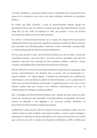 8
De modo semelhante a participação política pode ser dificultada pela incapacidade de ler
jornais ou de comunicar-se por escrito com outros indivíduos envolvidos em actividades
políticas.
De acordo com Diniz (2006:35) a teoria do desenvolvimento humano advoga três
pressupostos básicos que são condições essenciais para que haja desenvolvimento: (1) uma
longa vida; (2) boa saúde; (3) aquisição de saber, que permite o acesso aos recursos
necessários para auferir um nível de vida conveniente.
No entanto, o desenvolvimento humano não se esgota com atingir destes pressupostos
englobando também outras dimensões, igualmente importantes (embora de difícil execução),
que se prendem com a liberdade política, económica e social; a criatividade; a produtividade;
e o respeito pela garantia dos direitos humanos fundamentais.
Por isso, pode perceber-se que o desenvolvimento humano visa, por um lado, a criação das
capacidades humanas e, por outro lado, o uso dessas mesmas capacidades, quer para fins
produtivos, quer para lazer, passando por fins económicos, políticos, culturais e sociais.
Contudo, o desequilíbrio destas duas dimensões pode levar à frustração.
Para Sen (2000:73) a Teoria de Desenvolvimento Humano contém duas teses principais sobre
pessoas e desenvolvimento e faz distinção entre as mesmas. Elas são denominadas de "
aspecto avaliativo" e de "aspecto agência". A primeira está preocupada com a melhoria das
vidas humanas, como um objectivo explícito do desenvolvimento, e com a compreensão da
forma como esse desenvolvimento será efectuado. A segunda preocupa-se com o que os seres
humanos podem fazer para alcançar essas melhorias, particularmente por meio de
estabelecimento de estratégias e mudanças políticas.
Mas, a abordagem de Desenvolvimento Humano não é definida de forma estreita, levando,
apenas, em consideração essas capacidades. Estas potencializam as capacidades das pessoas
viverem em liberdade e com dignidade e de exercerem escolhas. Prioridades de
desenvolvimento dizem respeito à remoção de restrições.
Analfabetismo, saúde precária e falta de controlo de recursos restringem escolhas, mas isso
também resulta de outras condições como opressão política e social, as quais restringem a
participação do individuo na vida da comunidade ou no exercício da autonomia nas escolhas
que se referem à sua vida. A ausência de indicadores de liberdade, no IDH, contribui para
 