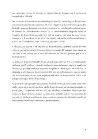 9
uma percepção errónea do conceito do desenvolvimento humano, que é amplamente
divulgado (Sen, 2000:83).
Ora, o conceito de desenvolvimento, como é hoje reconhecido, é mais alargado do que o mero
conceito de desenvolvimento económico. Os novos objectivos de desenvolvimento, para além
do simples aumento da taxa de crescimento económico, são impulsionados pelo movimento
em direcção ao desenvolvimento humano ou do desenvolvimento integrado. Assim, os
objectivos de desenvolvimento, terão, por isso, de integrar, para além das componentes
económicas, o desenvolvimento social, nele se considerando os direitos humanos básicos, o
acesso a um sistema jurídico justo, a literacia, a educação e a saúde.
A educação, que é já em si um objectivo de desenvolvimento, contribui também de forma
poderosa para a concretização de muitos objectivos referidos. De qualquer modo há que ser
cuidadoso e não assumir que o mero investimento na educação promove por si só o
desenvolvimento.
As condições de desenvolvimento devem ser analisadas como um processo multifacetado,
não linear, interdependente e dinâmico implicando, sustentadamente, mudar os modelos de
interacção, o que exige mudanças frequentes nas políticas e instituições. Por outro lado, as
estratégias e prioridades do desenvolvimento têm que ser analisadas caso a caso de acordo
com as circunstâncias de cada situação, porque pode variar de país para país e muitas vezes
de região para região dentro do mesmo país.
No que respeita a relação entre a educação e o desenvolvimento, de acordo com o autor acima
citado, este se refere que é inegável que não há desenvolvimento que não traga associado, em
grande parte, a componente educativa. Ou seja, não chega o contributo da educação para
promover o desenvolvimento porque, são necessários múltiplos factores para concretizá-lo,
mas também não há desenvolvimento sem o contributo da educação, sobretudo como forma
de sustentar e consolidar esse processo de desenvolvimento.
 