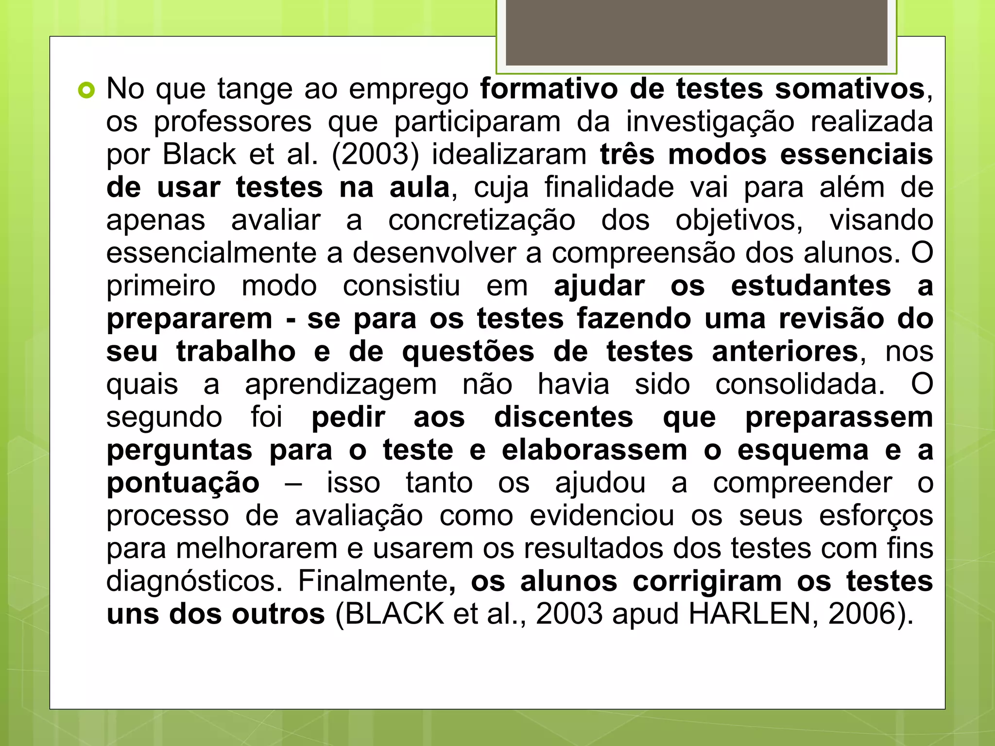  No que tange ao emprego formativo de testes somativos,
os professores que participaram da investigação realizada
por Black et al. (2003) idealizaram três modos essenciais
de usar testes na aula, cuja finalidade vai para além de
apenas avaliar a concretização dos objetivos, visando
essencialmente a desenvolver a compreensão dos alunos. O
primeiro modo consistiu em ajudar os estudantes a
prepararem - se para os testes fazendo uma revisão do
seu trabalho e de questões de testes anteriores, nos
quais a aprendizagem não havia sido consolidada. O
segundo foi pedir aos discentes que preparassem
perguntas para o teste e elaborassem o esquema e a
pontuação – isso tanto os ajudou a compreender o
processo de avaliação como evidenciou os seus esforços
para melhorarem e usarem os resultados dos testes com fins
diagnósticos. Finalmente, os alunos corrigiram os testes
uns dos outros (BLACK et al., 2003 apud HARLEN, 2006).
 