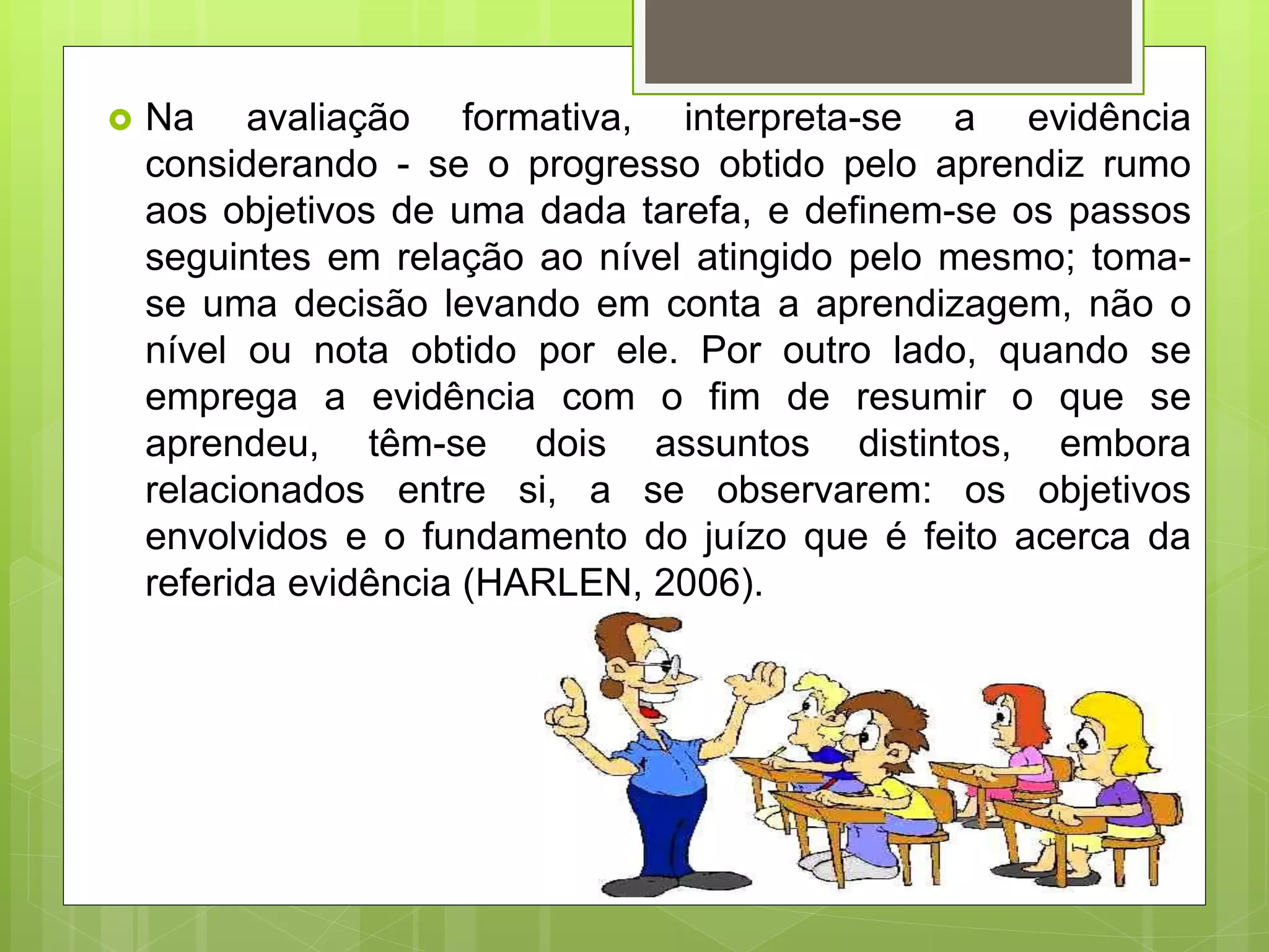  Na avaliação formativa, interpreta-se a evidência
considerando - se o progresso obtido pelo aprendiz rumo
aos objetivos de uma dada tarefa, e definem-se os passos
seguintes em relação ao nível atingido pelo mesmo; toma-
se uma decisão levando em conta a aprendizagem, não o
nível ou nota obtido por ele. Por outro lado, quando se
emprega a evidência com o fim de resumir o que se
aprendeu, têm-se dois assuntos distintos, embora
relacionados entre si, a se observarem: os objetivos
envolvidos e o fundamento do juízo que é feito acerca da
referida evidência (HARLEN, 2006).
 