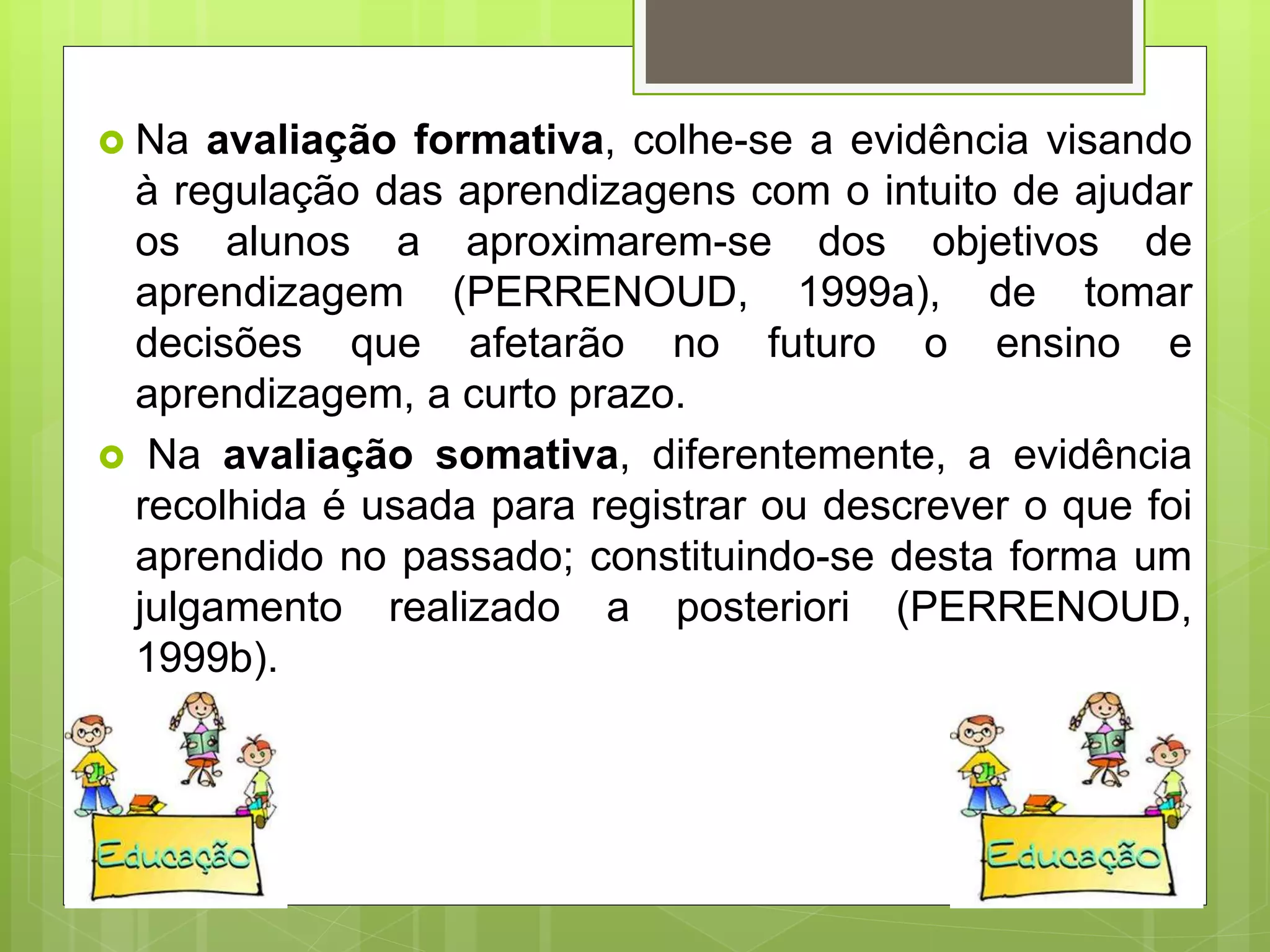  Na avaliação formativa, colhe-se a evidência visando
à regulação das aprendizagens com o intuito de ajudar
os alunos a aproximarem-se dos objetivos de
aprendizagem (PERRENOUD, 1999a), de tomar
decisões que afetarão no futuro o ensino e
aprendizagem, a curto prazo.
 Na avaliação somativa, diferentemente, a evidência
recolhida é usada para registrar ou descrever o que foi
aprendido no passado; constituindo-se desta forma um
julgamento realizado a posteriori (PERRENOUD,
1999b).
 
