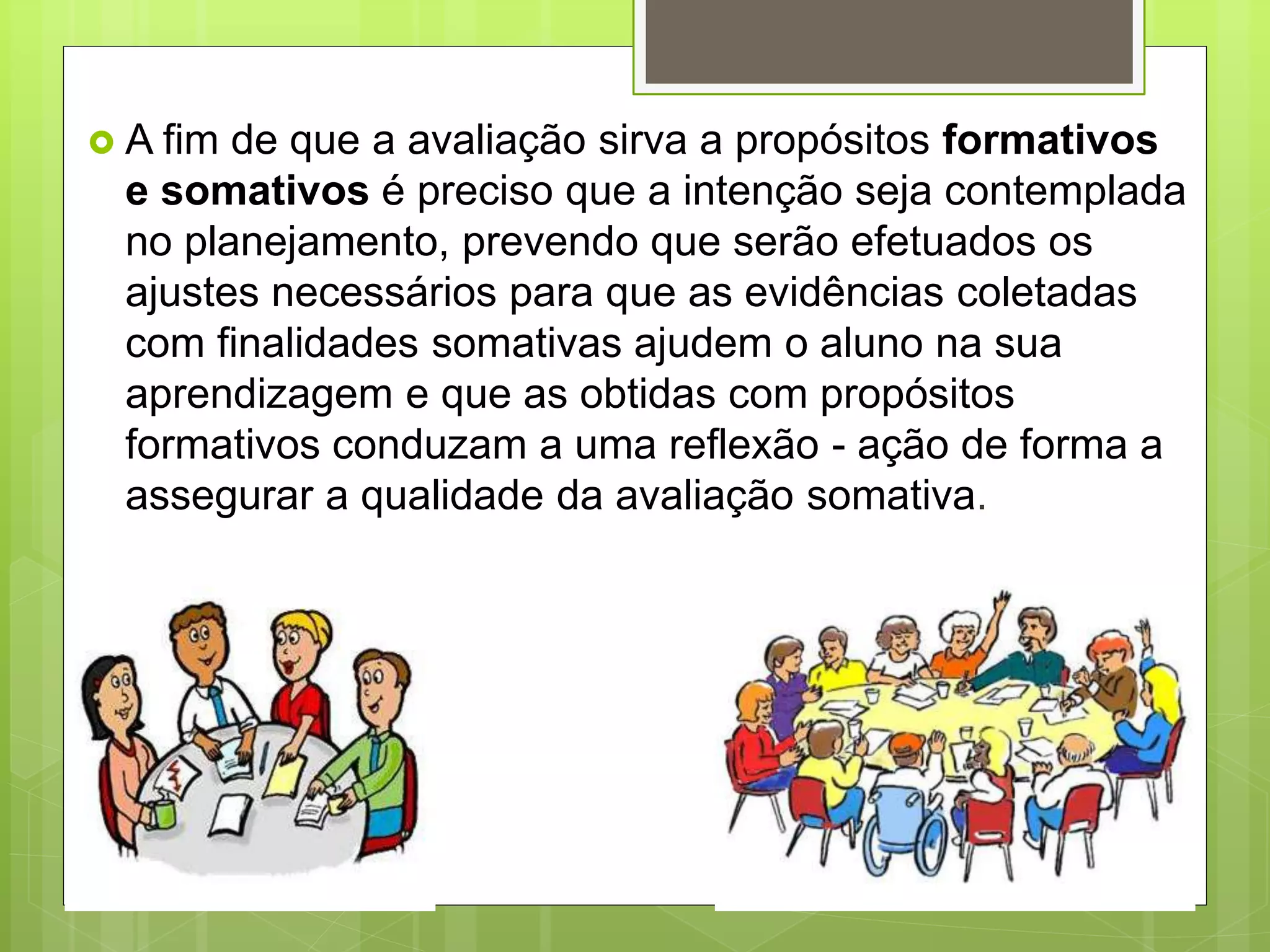  A fim de que a avaliação sirva a propósitos formativos
e somativos é preciso que a intenção seja contemplada
no planejamento, prevendo que serão efetuados os
ajustes necessários para que as evidências coletadas
com finalidades somativas ajudem o aluno na sua
aprendizagem e que as obtidas com propósitos
formativos conduzam a uma reflexão - ação de forma a
assegurar a qualidade da avaliação somativa.
 