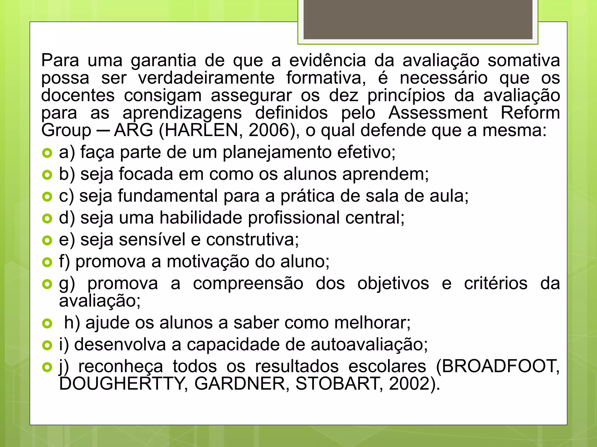 Para uma garantia de que a evidência da avaliação somativa
possa ser verdadeiramente formativa, é necessário que os
docentes consigam assegurar os dez princípios da avaliação
para as aprendizagens definidos pelo Assessment Reform
Group ─ ARG (HARLEN, 2006), o qual defende que a mesma:
 a) faça parte de um planejamento efetivo;
 b) seja focada em como os alunos aprendem;
 c) seja fundamental para a prática de sala de aula;
 d) seja uma habilidade profissional central;
 e) seja sensível e construtiva;
 f) promova a motivação do aluno;
 g) promova a compreensão dos objetivos e critérios da
avaliação;
 h) ajude os alunos a saber como melhorar;
 i) desenvolva a capacidade de autoavaliação;
 j) reconheça todos os resultados escolares (BROADFOOT,
DOUGHERTTY, GARDNER, STOBART, 2002).
 