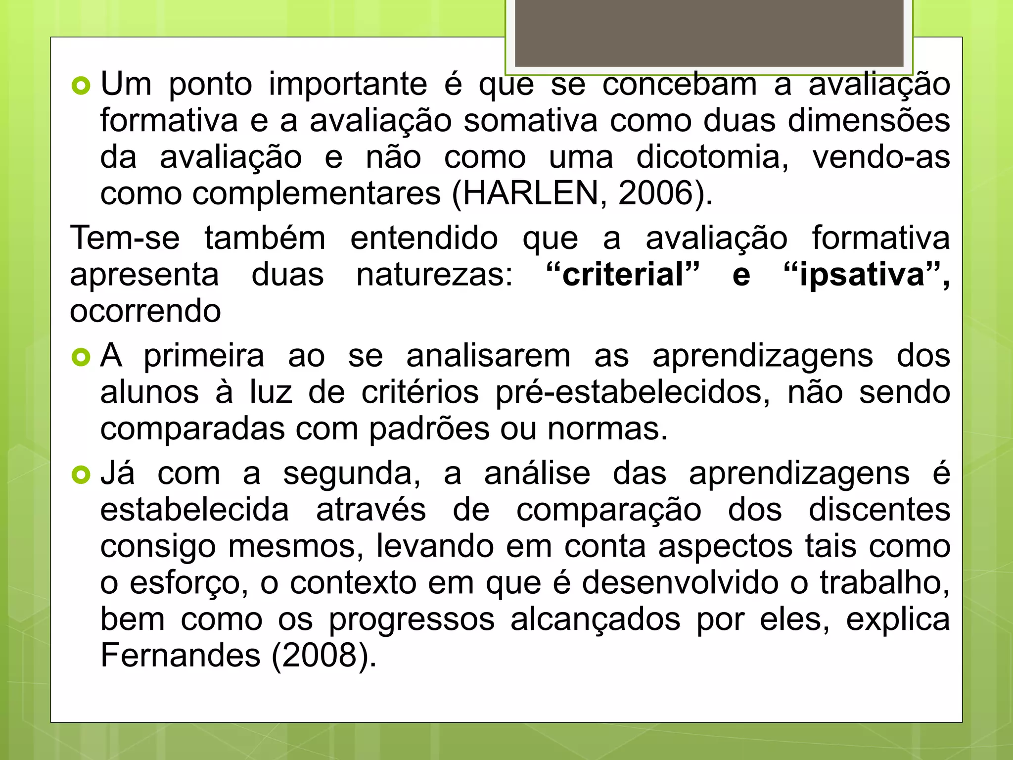  Um ponto importante é que se concebam a avaliação
formativa e a avaliação somativa como duas dimensões
da avaliação e não como uma dicotomia, vendo-as
como complementares (HARLEN, 2006).
Tem-se também entendido que a avaliação formativa
apresenta duas naturezas: “criterial” e “ipsativa”,
ocorrendo
 A primeira ao se analisarem as aprendizagens dos
alunos à luz de critérios pré-estabelecidos, não sendo
comparadas com padrões ou normas.
 Já com a segunda, a análise das aprendizagens é
estabelecida através de comparação dos discentes
consigo mesmos, levando em conta aspectos tais como
o esforço, o contexto em que é desenvolvido o trabalho,
bem como os progressos alcançados por eles, explica
Fernandes (2008).
 