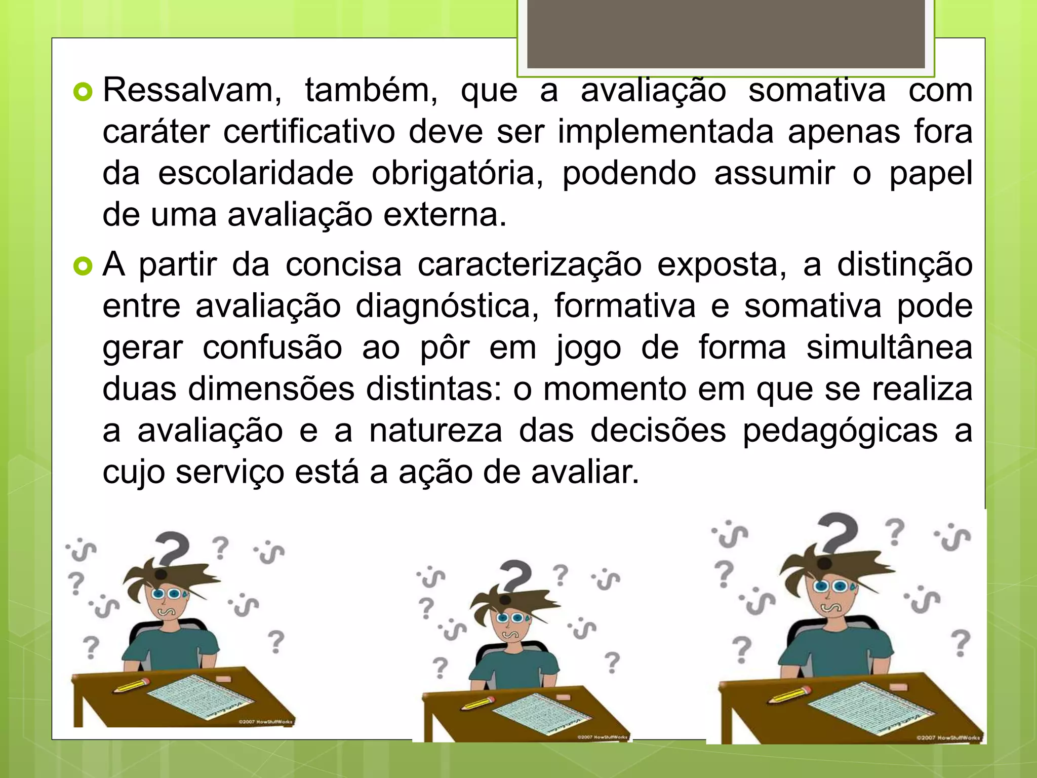  Ressalvam, também, que a avaliação somativa com
caráter certificativo deve ser implementada apenas fora
da escolaridade obrigatória, podendo assumir o papel
de uma avaliação externa.
 A partir da concisa caracterização exposta, a distinção
entre avaliação diagnóstica, formativa e somativa pode
gerar confusão ao pôr em jogo de forma simultânea
duas dimensões distintas: o momento em que se realiza
a avaliação e a natureza das decisões pedagógicas a
cujo serviço está a ação de avaliar.
 