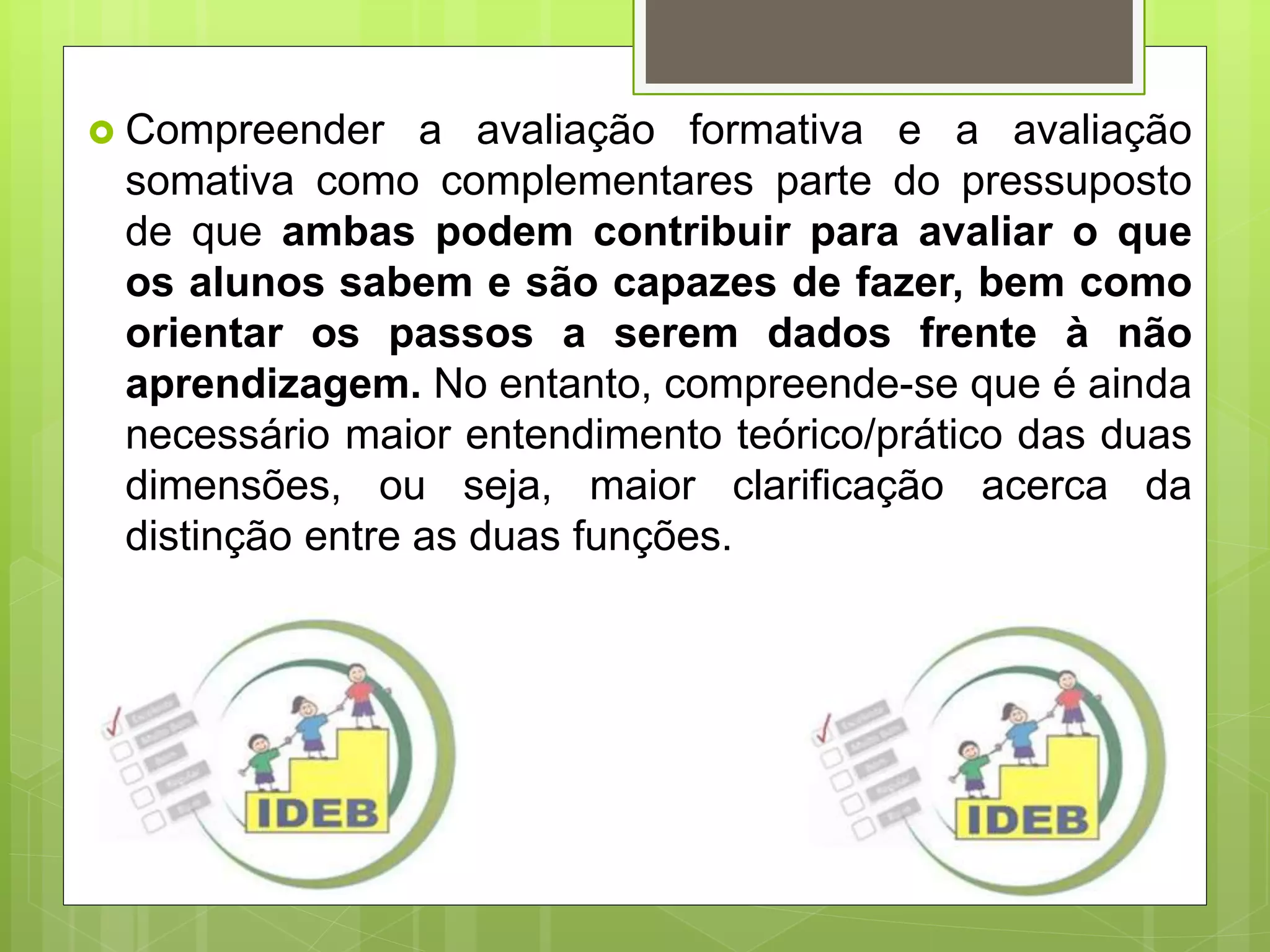  Compreender a avaliação formativa e a avaliação
somativa como complementares parte do pressuposto
de que ambas podem contribuir para avaliar o que
os alunos sabem e são capazes de fazer, bem como
orientar os passos a serem dados frente à não
aprendizagem. No entanto, compreende-se que é ainda
necessário maior entendimento teórico/prático das duas
dimensões, ou seja, maior clarificação acerca da
distinção entre as duas funções.
 