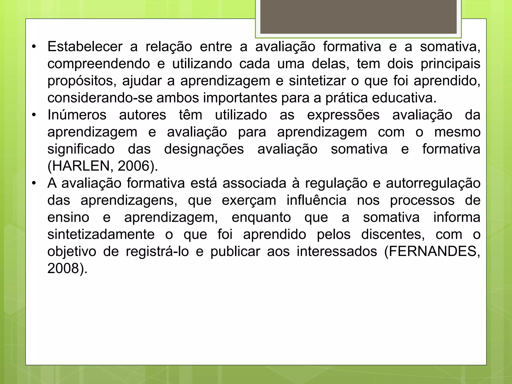 • Estabelecer a relação entre a avaliação formativa e a somativa,
compreendendo e utilizando cada uma delas, tem dois principais
propósitos, ajudar a aprendizagem e sintetizar o que foi aprendido,
considerando-se ambos importantes para a prática educativa.
• Inúmeros autores têm utilizado as expressões avaliação da
aprendizagem e avaliação para aprendizagem com o mesmo
significado das designações avaliação somativa e formativa
(HARLEN, 2006).
• A avaliação formativa está associada à regulação e autorregulação
das aprendizagens, que exerçam influência nos processos de
ensino e aprendizagem, enquanto que a somativa informa
sintetizadamente o que foi aprendido pelos discentes, com o
objetivo de registrá-lo e publicar aos interessados (FERNANDES,
2008).
 