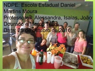 NDPE: Escola Estadual Daniel
Martins Moura
Professores: Alessandra, Isaias, João
Dourado e Marco Túlio.
Data: 25 de outubro de 2016.
 