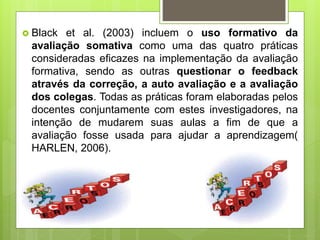 Black et al. (2003) incluem o uso formativo da
avaliação somativa como uma das quatro práticas
consideradas eficazes na implementação da avaliação
formativa, sendo as outras questionar o feedback
através da correção, a auto avaliação e a avaliação
dos colegas. Todas as práticas foram elaboradas pelos
docentes conjuntamente com estes investigadores, na
intenção de mudarem suas aulas a fim de que a
avaliação fosse usada para ajudar a aprendizagem(
HARLEN, 2006).
 