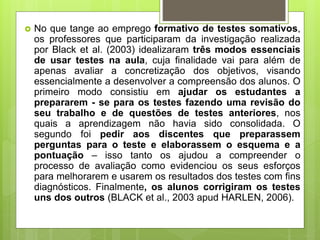  No que tange ao emprego formativo de testes somativos,
os professores que participaram da investigação realizada
por Black et al. (2003) idealizaram três modos essenciais
de usar testes na aula, cuja finalidade vai para além de
apenas avaliar a concretização dos objetivos, visando
essencialmente a desenvolver a compreensão dos alunos. O
primeiro modo consistiu em ajudar os estudantes a
prepararem - se para os testes fazendo uma revisão do
seu trabalho e de questões de testes anteriores, nos
quais a aprendizagem não havia sido consolidada. O
segundo foi pedir aos discentes que preparassem
perguntas para o teste e elaborassem o esquema e a
pontuação – isso tanto os ajudou a compreender o
processo de avaliação como evidenciou os seus esforços
para melhorarem e usarem os resultados dos testes com fins
diagnósticos. Finalmente, os alunos corrigiram os testes
uns dos outros (BLACK et al., 2003 apud HARLEN, 2006).
 