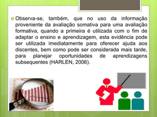  Observa-se, também, que no uso da informação
proveniente da avaliação somativa para uma avaliação
formativa, quando a primeira é utilizada com o fim de
adaptar o ensino e aprendizagem, esta evidência pode
ser utilizada imediatamente para oferecer ajuda aos
discentes, bem como pode ser considerada mais tarde,
para planejar oportunidades de aprendizagens
subsequentes (HARLEN, 2006).
 