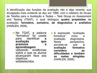 A identificação das funções da avaliação não é algo recente: sua
divulgação mais evidente se deu em 1988, com o relatório do Grupo
de Tarefas para a Avaliação e Testes – Task Group on Assessment
and Testing (TGAT), o qual distinguiu quatro propósitos da
avaliação: formativo, somativo, de diagnóstico e avaliativo
(HARLEN, 2006).
 No TGAT, a palavra
“formativo” foi usada
para identificar a
avaliação que
promove a
aprendizagem
utilizando evidências
sobre o que os alunos
alcançaram face aos
objetivos
estabelecidos.
 A expressão “avaliação
formativa” inclui a
avaliação diagnóstica.
Nesta perspectiva,
percebe-se que a
avaliação formativa
considera as
dificuldades e também
as metas atingidas
(HARLEN, 2006).
 