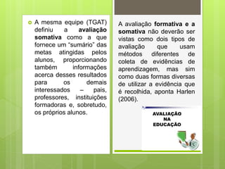  A mesma equipe (TGAT)
definiu a avaliação
somativa como a que
fornece um “sumário” das
metas atingidas pelos
alunos, proporcionando
também informações
acerca desses resultados
para os demais
interessados – pais,
professores, instituições
formadoras e, sobretudo,
os próprios alunos.
A avaliação formativa e a
somativa não deverão ser
vistas como dois tipos de
avaliação que usam
métodos diferentes de
coleta de evidências de
aprendizagem, mas sim
como duas formas diversas
de utilizar a evidência que
é recolhida, aponta Harlen
(2006).
 