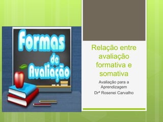 Relação entre
avaliação
formativa e
somativa
Avaliação para a
Aprendizagem
Drª Rosenei Carvalho
 
