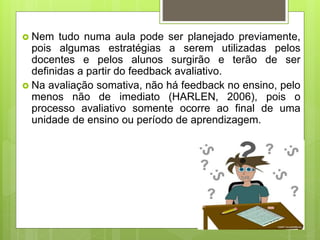  Nem tudo numa aula pode ser planejado previamente,
pois algumas estratégias a serem utilizadas pelos
docentes e pelos alunos surgirão e terão de ser
definidas a partir do feedback avaliativo.
 Na avaliação somativa, não há feedback no ensino, pelo
menos não de imediato (HARLEN, 2006), pois o
processo avaliativo somente ocorre ao final de uma
unidade de ensino ou período de aprendizagem.
 