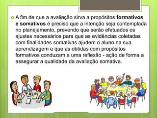  A fim de que a avaliação sirva a propósitos formativos
e somativos é preciso que a intenção seja contemplada
no planejamento, prevendo que serão efetuados os
ajustes necessários para que as evidências coletadas
com finalidades somativas ajudem o aluno na sua
aprendizagem e que as obtidas com propósitos
formativos conduzam a uma reflexão - ação de forma a
assegurar a qualidade da avaliação somativa.
 