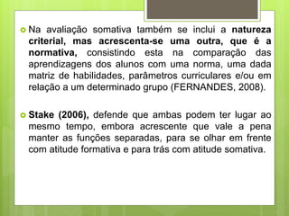  Na avaliação somativa também se inclui a natureza
criterial, mas acrescenta-se uma outra, que é a
normativa, consistindo esta na comparação das
aprendizagens dos alunos com uma norma, uma dada
matriz de habilidades, parâmetros curriculares e/ou em
relação a um determinado grupo (FERNANDES, 2008).
 Stake (2006), defende que ambas podem ter lugar ao
mesmo tempo, embora acrescente que vale a pena
manter as funções separadas, para se olhar em frente
com atitude formativa e para trás com atitude somativa.
 