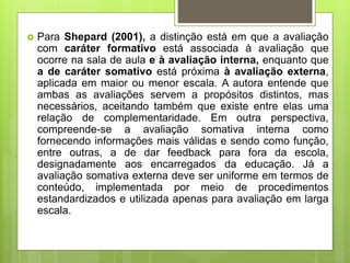  Para Shepard (2001), a distinção está em que a avaliação
com caráter formativo está associada à avaliação que
ocorre na sala de aula e à avaliação interna, enquanto que
a de caráter somativo está próxima à avaliação externa,
aplicada em maior ou menor escala. A autora entende que
ambas as avaliações servem a propósitos distintos, mas
necessários, aceitando também que existe entre elas uma
relação de complementaridade. Em outra perspectiva,
compreende-se a avaliação somativa interna como
fornecendo informações mais válidas e sendo como função,
entre outras, a de dar feedback para fora da escola,
designadamente aos encarregados da educação. Já a
avaliação somativa externa deve ser uniforme em termos de
conteúdo, implementada por meio de procedimentos
estandardizados e utilizada apenas para avaliação em larga
escala.
 
