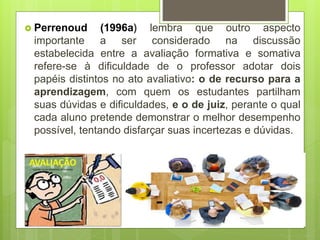  Perrenoud (1996a) lembra que outro aspecto
importante a ser considerado na discussão
estabelecida entre a avaliação formativa e somativa
refere-se à dificuldade de o professor adotar dois
papéis distintos no ato avaliativo: o de recurso para a
aprendizagem, com quem os estudantes partilham
suas dúvidas e dificuldades, e o de juiz, perante o qual
cada aluno pretende demonstrar o melhor desempenho
possível, tentando disfarçar suas incertezas e dúvidas.
 