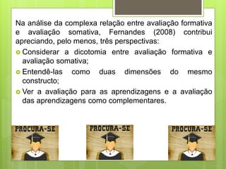 Na análise da complexa relação entre avaliação formativa
e avaliação somativa, Fernandes (2008) contribui
apreciando, pelo menos, três perspectivas:
 Considerar a dicotomia entre avaliação formativa e
avaliação somativa;
 Entendê-las como duas dimensões do mesmo
constructo;
 Ver a avaliação para as aprendizagens e a avaliação
das aprendizagens como complementares.
 