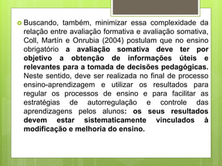  Buscando, também, minimizar essa complexidade da
relação entre avaliação formativa e avaliação somativa,
Coll, Martín e Onrubia (2004) postulam que no ensino
obrigatório a avaliação somativa deve ter por
objetivo a obtenção de informações úteis e
relevantes para a tomada de decisões pedagógicas.
Neste sentido, deve ser realizada no final de processo
ensino-aprendizagem e utilizar os resultados para
regular os processos de ensino e para facilitar as
estratégias de autorregulação e controle das
aprendizagens pelos alunos: os seus resultados
devem estar sistematicamente vinculados à
modificação e melhoria do ensino.
 