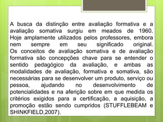 A busca da distinção entre avaliação formativa e a
avaliação somativa surgiu em meados de 1960.
Hoje amplamente utilizados pelos professores, embora
nem sempre em seu significado original.
Os conceitos de avaliação somativa e de avaliação
formativa são concepções chave para se entender o
sentido pedagógico da avaliação, e ambas as
modalidades de avaliação, formativa e somativa, são
necessárias para se desenvolver um produto, serviço ou
pessoa, ajudando no desenvolvimento de
potencialidades e na aferição sobre em que medida os
critérios exigidos para a certificação, a aquisição, a
promoção estão sendo cumpridos (STUFFLEBEAM e
SHINKFIELD,2007).
 